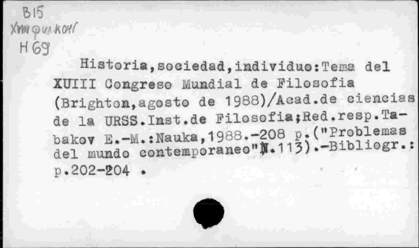 ﻿bl5
H69
Historia,sociedad,individuo:Tema del
XUIII Gongreso Mundial de Pilosofia (Brighton,agosto de 1988)/Acad.de ciencias de la URSS.Inst.de PilosofiajRed.resp.Tabakov E.-M.:Nauka,1988.-208 p.C’Problemas, del mundo contemporaneo JL113)»-Bibl g ..
p.202-204 .